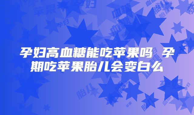 孕妇高血糖能吃苹果吗 孕期吃苹果胎儿会变白么