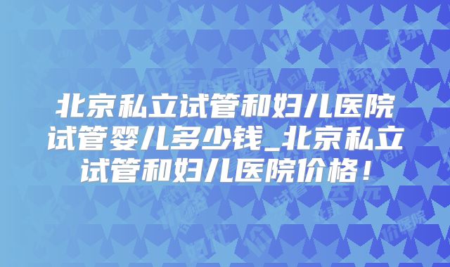 北京私立试管和妇儿医院试管婴儿多少钱_北京私立试管和妇儿医院价格！