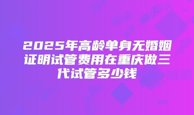 2025年高龄单身无婚姻证明试管费用在重庆做三代试管多少钱