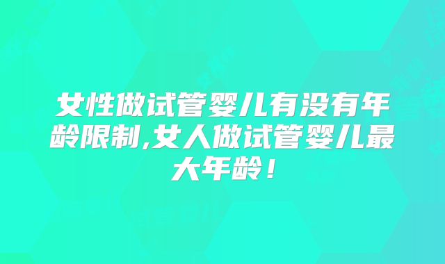 女性做试管婴儿有没有年龄限制,女人做试管婴儿最大年龄！