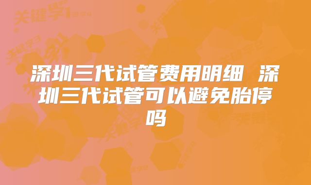 深圳三代试管费用明细 深圳三代试管可以避免胎停吗