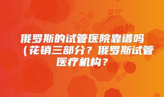 俄罗斯的试管医院靠谱吗(花销三部分?俄罗斯试管医疗机构?