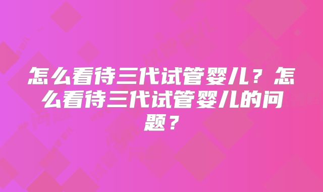 怎么看待三代试管婴儿？怎么看待三代试管婴儿的问题？