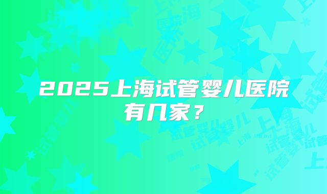 2025上海试管婴儿医院有几家？