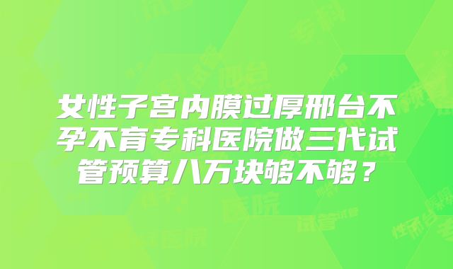 女性子宫内膜过厚邢台不孕不育专科医院做三代试管预算八万块够不够?