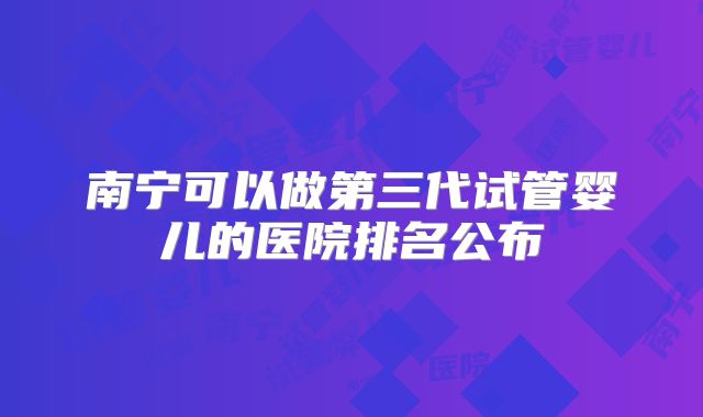 南宁可以做第三代试管婴儿的医院排名公布