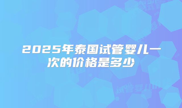 2025年泰国试管婴儿一次的价格是多少