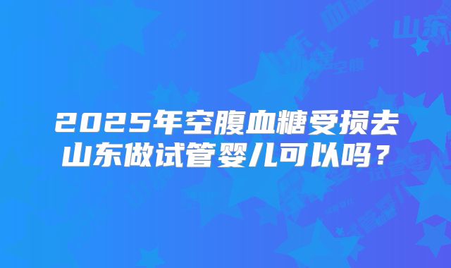2025年空腹血糖受损去山东做试管婴儿可以吗?