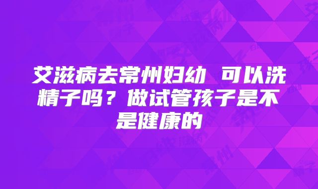 艾滋病去常州妇幼 可以洗精子吗?做试管孩子是不是健康的