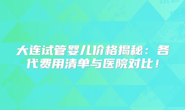 大连试管婴儿价格揭秘:各代费用清单与医院对比!