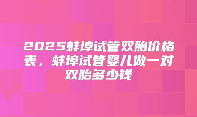 2025蚌埠试管双胎价格表,蚌埠试管婴儿做一对双胎多少钱