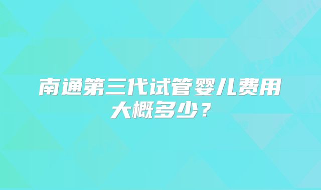南通第三代试管婴儿费用大概多少?