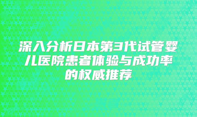 深入分析日本第3代试管婴儿医院患者体验与成功率的权威推荐