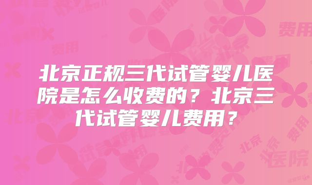 北京正规三代试管婴儿医院是怎么收费的？北京三代试管婴儿费用？
