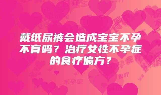 戴纸尿裤会造成宝宝不孕不育吗？治疗女性不孕症的食疗偏方？