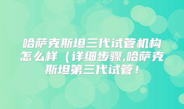 哈萨克斯坦三代试管机构怎么样(详细步骤,哈萨克斯坦第三代试管!