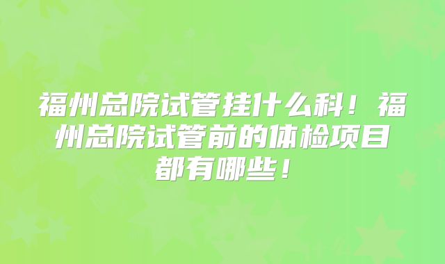 福州总院试管挂什么科！福州总院试管前的体检项目都有哪些！
