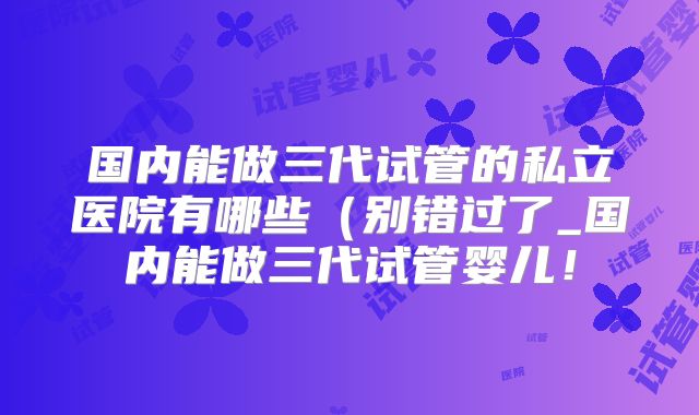 国内能做三代试管的私立医院有哪些(别错过了_国内能做三代试管婴儿!