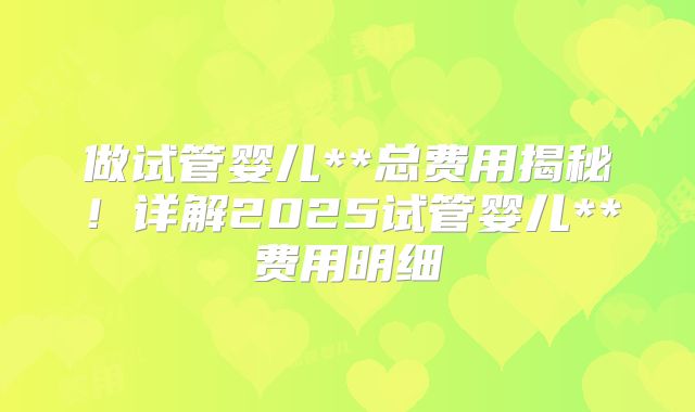 做试管婴儿**总费用揭秘！详解2025试管婴儿**费用明细