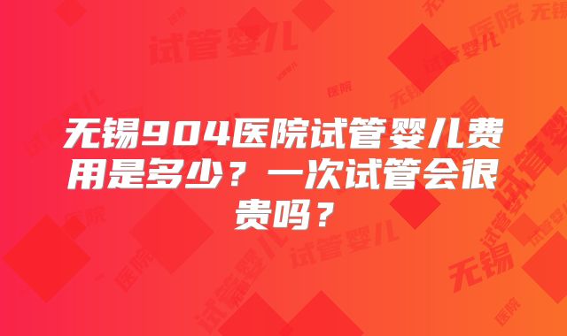 无锡904医院试管婴儿费用是多少?一次试管会很贵吗?