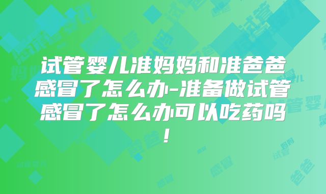 试管婴儿准妈妈和准爸爸感冒了怎么办-准备做试管感冒了怎么办可以吃药吗！