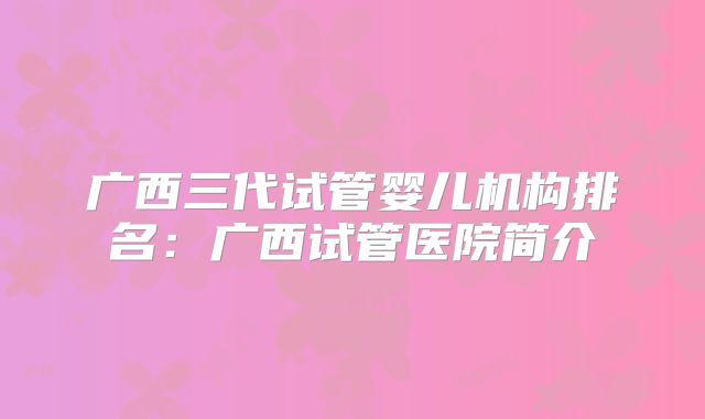 广西三代试管婴儿机构排名：广西试管医院简介