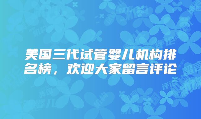 美国三代试管婴儿机构排名榜,欢迎大家留言评论