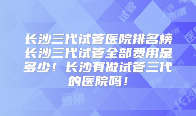 长沙三代试管医院排名榜长沙三代试管全部费用是多少!长沙有做试管三代的医院吗!