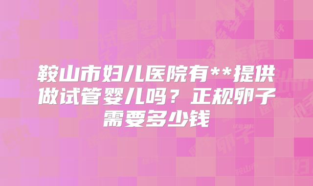 鞍山市妇儿医院有**提供做试管婴儿吗?正规卵子需要多少钱