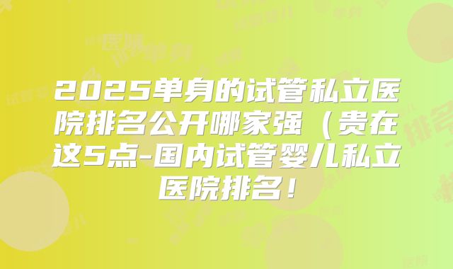 2025单身的试管私立医院排名公开哪家强(贵在这5点-国内试管婴儿私立医院排名!