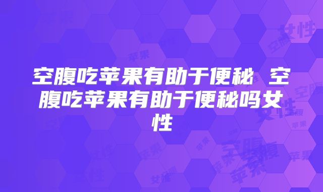 空腹吃苹果有助于便秘 空腹吃苹果有助于便秘吗女性