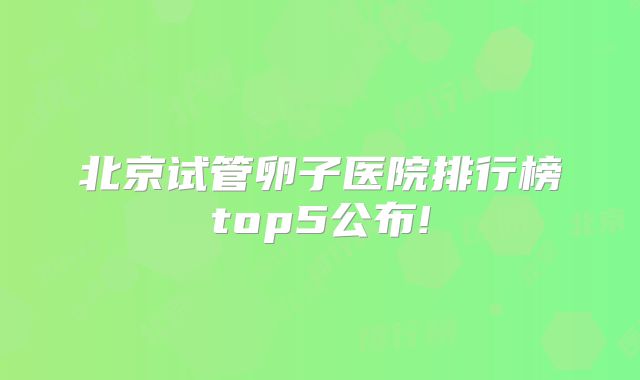 北京试管卵子医院排行榜top5公布!