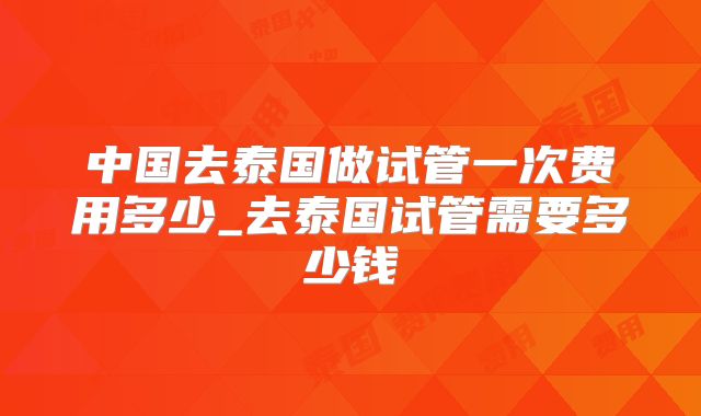 中国去泰国做试管一次费用多少_去泰国试管需要多少钱