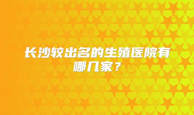 长沙较出名的生殖医院有哪几家？