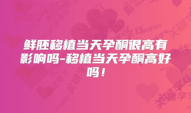 鲜胚移植当天孕酮很高有影响吗-移植当天孕酮高好吗！