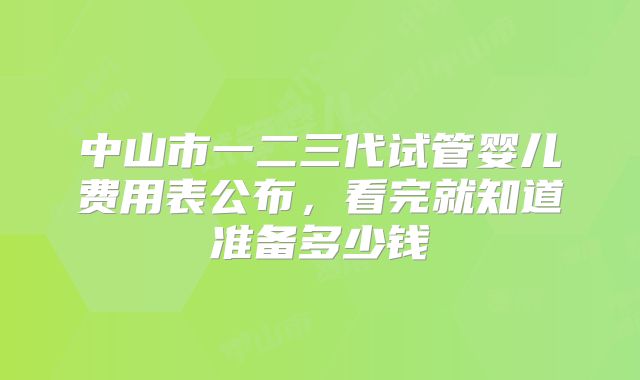 中山市一二三代试管婴儿费用表公布，看完就知道准备多少钱