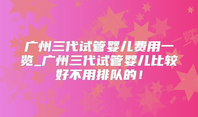 广州三代试管婴儿费用一览_广州三代试管婴儿比较好不用排队的!