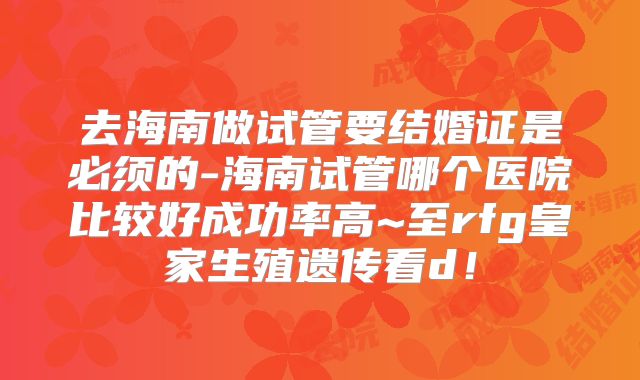 去海南做试管要结婚证是必须的-海南试管哪个医院比较好成功率高~至rfg皇家生殖遗传看d！