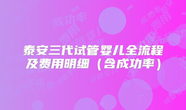 泰安三代试管婴儿全流程及费用明细（含成功率）