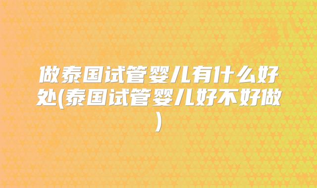 做泰国试管婴儿有什么好处(泰国试管婴儿好不好做)