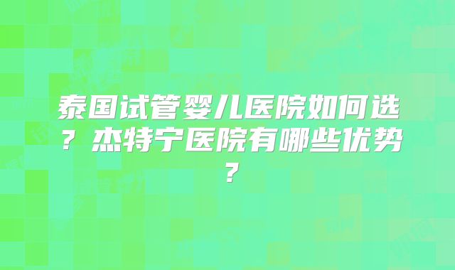 泰国试管婴儿医院如何选？杰特宁医院有哪些优势？