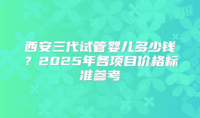 西安三代试管婴儿多少钱？2025年各项目价格标准参考