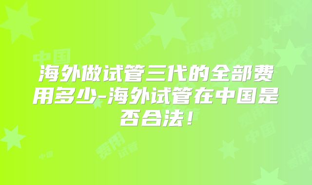 海外做试管三代的全部费用多少-海外试管在中国是否合法!