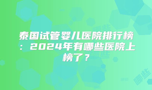 泰国试管婴儿医院排行榜:2024年有哪些医院上榜了?