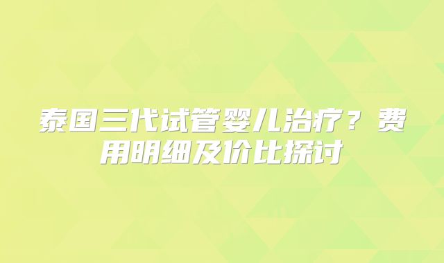 泰国三代试管婴儿治疗?费用明细及价比探讨