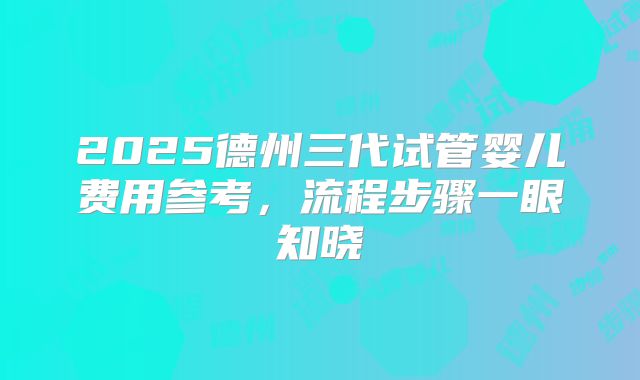 2025德州三代试管婴儿费用参考，流程步骤一眼知晓