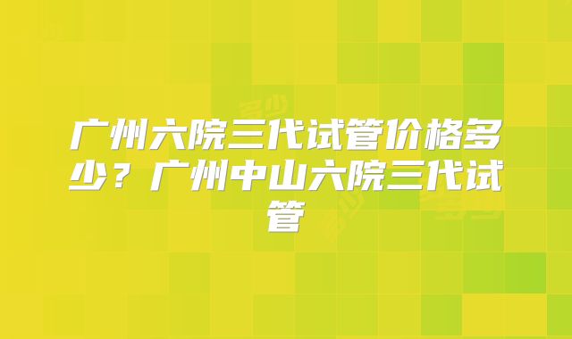 广州六院三代试管价格多少?广州中山六院三代试管