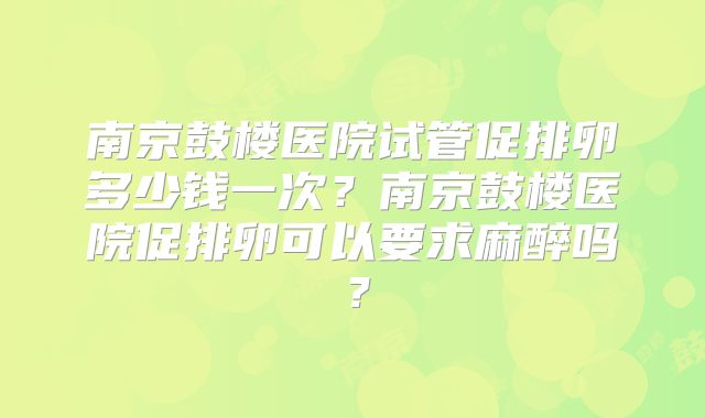 南京鼓楼医院试管促排卵多少钱一次？南京鼓楼医院促排卵可以要求麻醉吗？