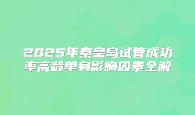 2025年秦皇岛试管成功率高龄单身影响因素全解