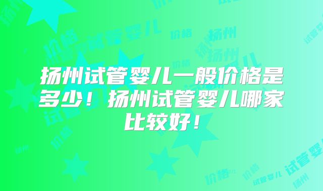 扬州试管婴儿一般价格是多少！扬州试管婴儿哪家比较好！
